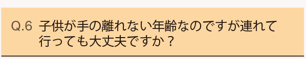Q6.子供が手の離れない年齢なのですが連れて行っても大丈夫ですか？